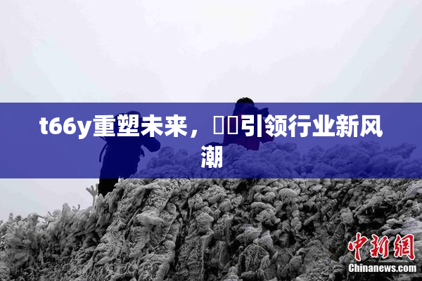 t66y重塑未来，逹葢引领行业新风潮