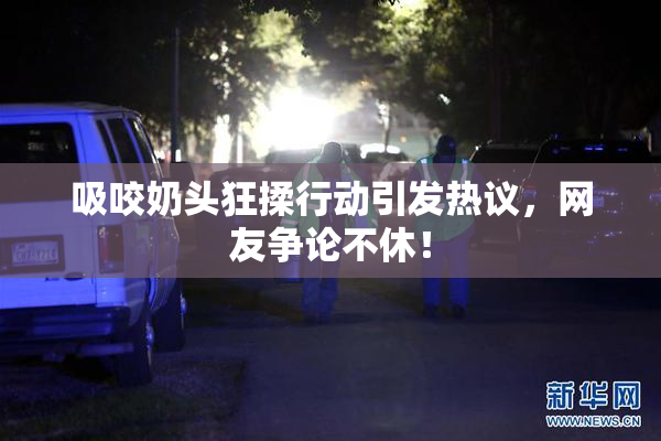 吸咬奶头狂揉行动引发热议，网友争论不休！