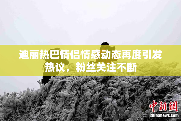 迪丽热巴情侣情感动态再度引发热议，粉丝关注不断
