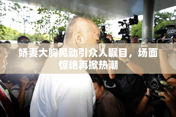 娇妻大胸晃动引众人瞩目，场面惊艳再掀热潮