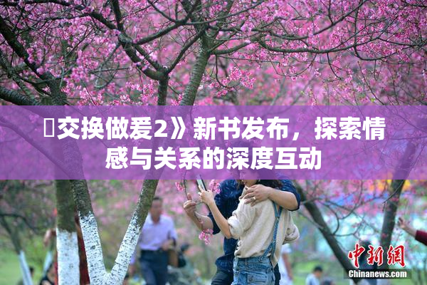 巜交换做爰2》新书发布，探索情感与关系的深度互动