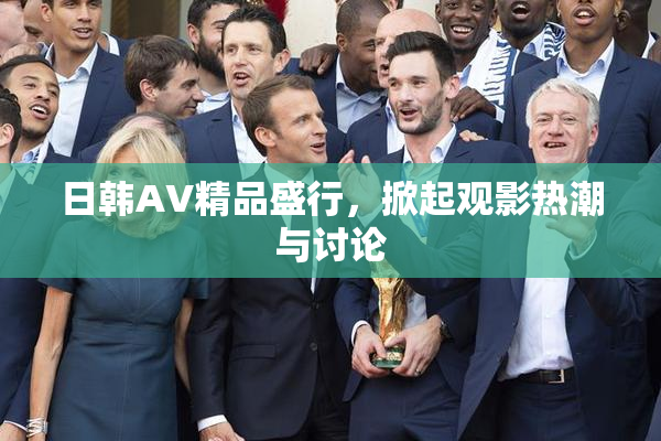日韩AV精品盛行，掀起观影热潮与讨论