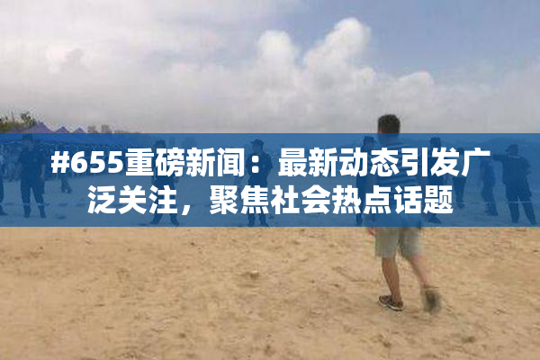 #655重磅新闻：最新动态引发广泛关注，聚焦社会热点话题