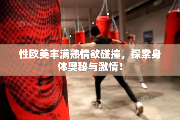 性欧美丰满熟情欲碰撞，探索身体奥秘与激情！