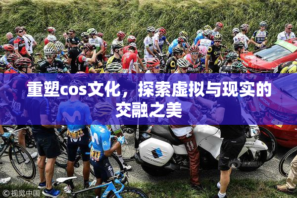 重塑cos文化，探索虚拟与现实的交融之美