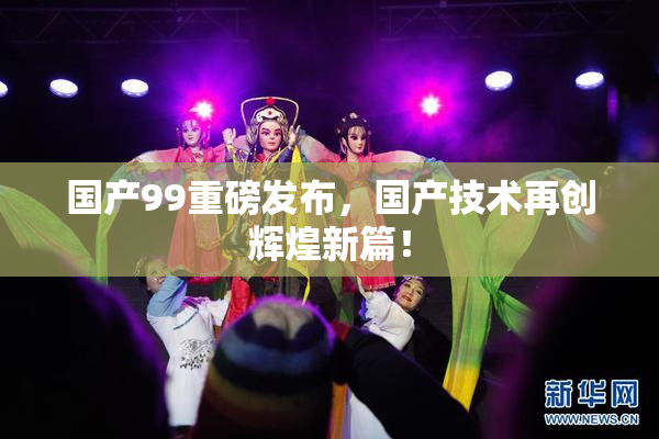 国产99重磅发布，国产技术再创辉煌新篇！