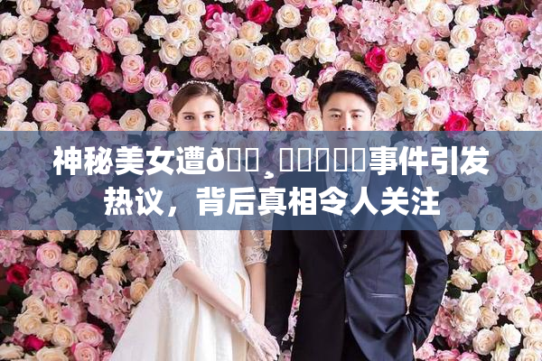神秘美女遭🌸‌❌‌❌‌事件引发热议，背后真相令人关注
