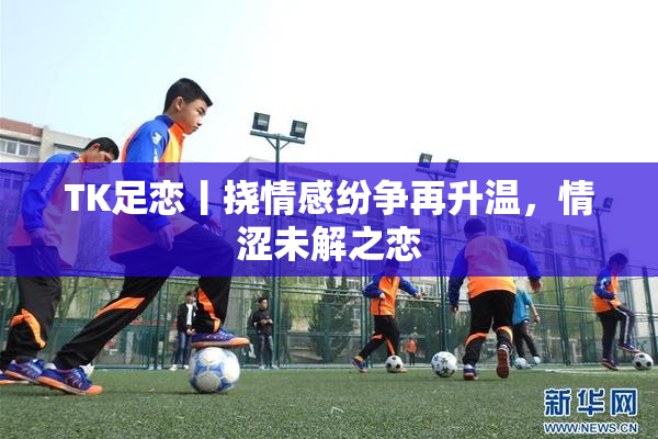 TK足恋丨挠情感纷争再升温，情涩未解之恋