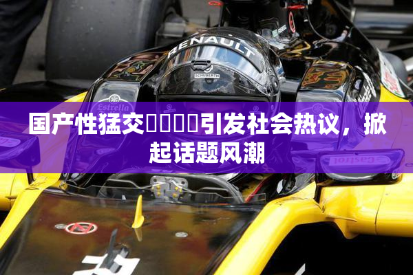 国产性猛交❌‌❌‌引发社会热议，掀起话题风潮