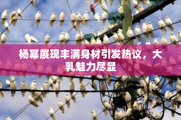杨幂展现丰满身材引发热议，大乳魅力尽显