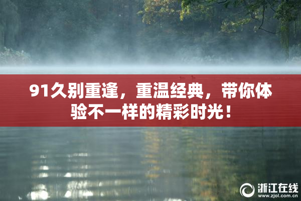 91久别重逢，重温经典，带你体验不一样的精彩时光！