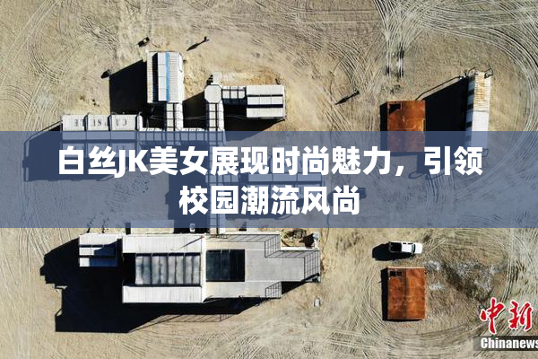 白丝JK美女展现时尚魅力，引领校园潮流风尚