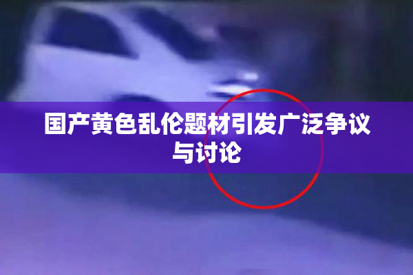 国产黄色乱伦题材引发广泛争议与讨论