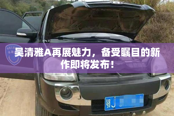 吴清雅A再展魅力，备受瞩目的新作即将发布！