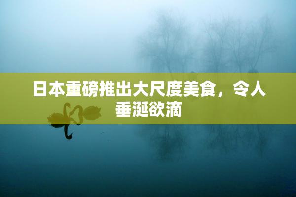 日本重磅推出大尺度美食，令人垂涎欲滴