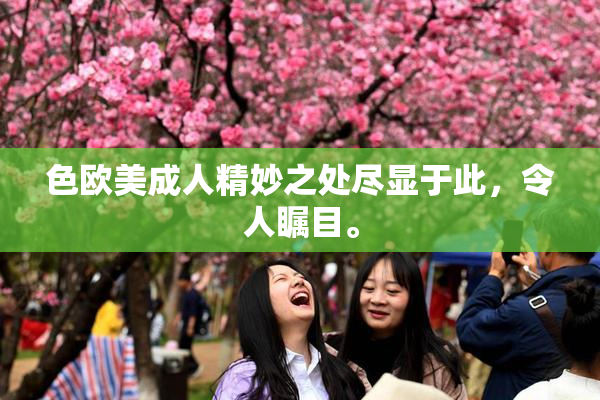 色欧美成人精妙之处尽显于此，令人瞩目。