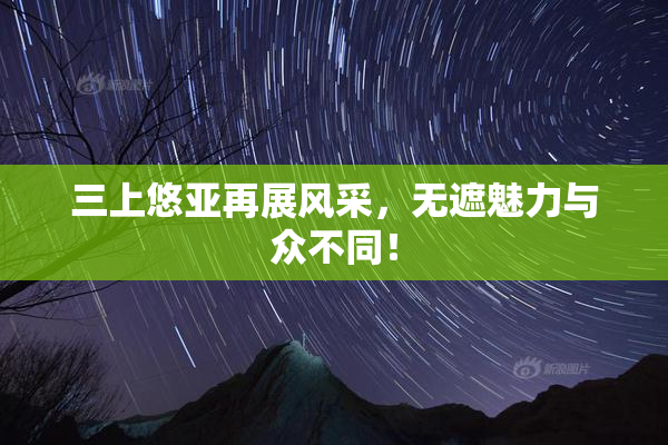 三上悠亚再展风采，无遮魅力与众不同！