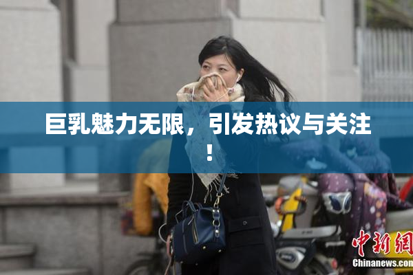 巨乳魅力无限，引发热议与关注！