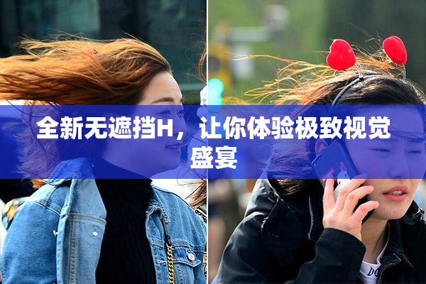 全新无遮挡H，让你体验极致视觉盛宴
