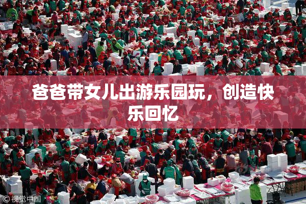 爸爸带女儿出游乐园玩，创造快乐回忆