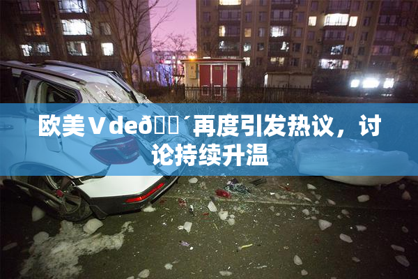 欧美Ⅴde🔴再度引发热议，讨论持续升温