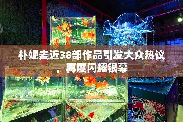 朴妮麦近38部作品引发大众热议，再度闪耀银幕