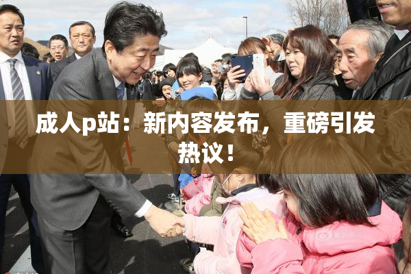 成人p站：新内容发布，重磅引发热议！