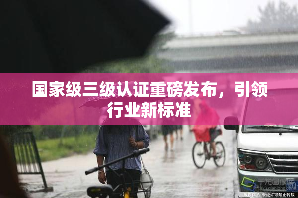 国家级三级认证重磅发布，引领行业新标准