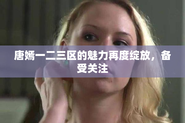 唐嫣一二三区的魅力再度绽放，备受关注