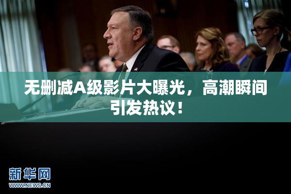 无删减A级影片大曝光，高潮瞬间引发热议！