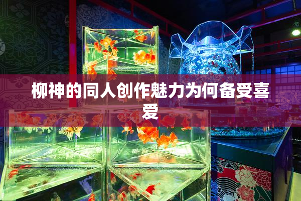 柳神的同人创作魅力为何备受喜爱