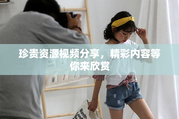 珍贵资源视频分享，精彩内容等你来欣赏