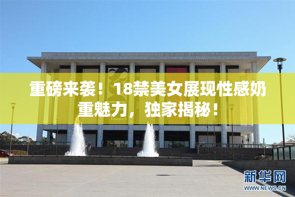 重磅来袭！18禁美女展现性感奶重魅力，独家揭秘！
