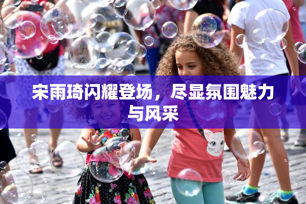 宋雨琦闪耀登场，尽显氛围魅力与风采