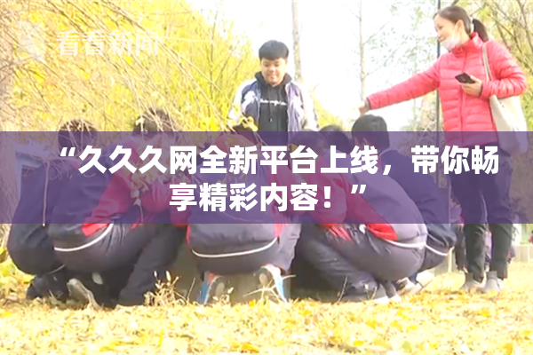 “久久久网全新平台上线，带你畅享精彩内容！”