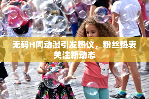 无码H肉动漫引发热议，粉丝热衷关注新动态