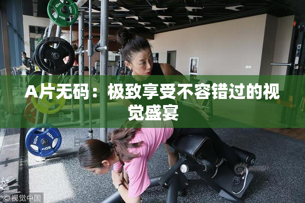 A片无码：极致享受不容错过的视觉盛宴