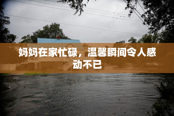 妈妈在家忙碌，温馨瞬间令人感动不已