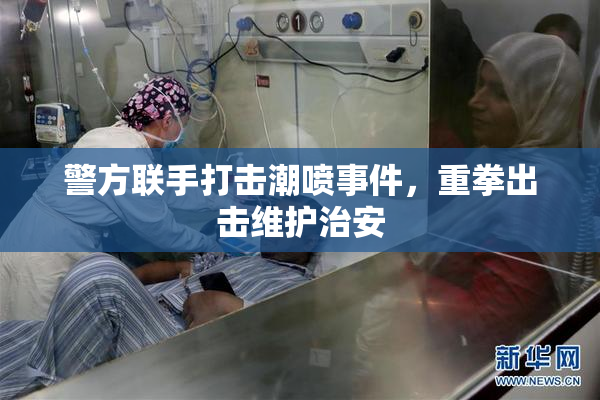 警方联手打击潮喷事件，重拳出击维护治安