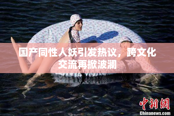 国产同性人妖引发热议，跨文化交流再掀波澜