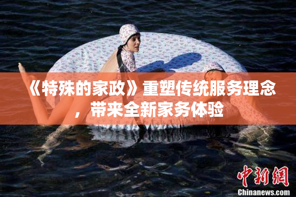 《特殊的家政》重塑传统服务理念，带来全新家务体验