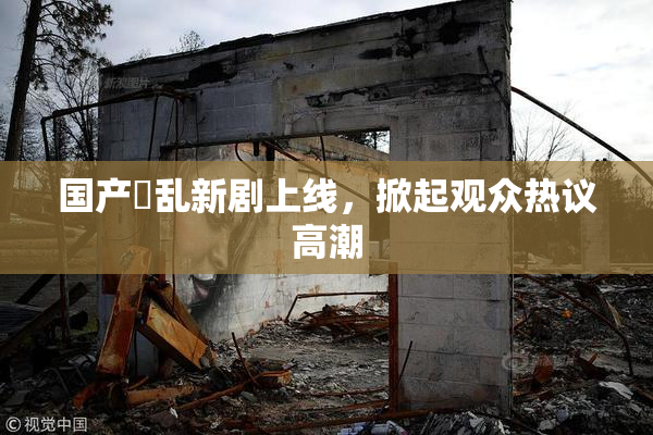 国产婬乱新剧上线，掀起观众热议高潮