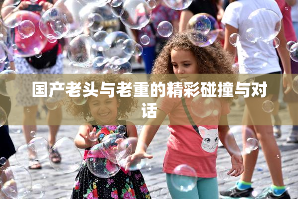 国产老头与老重的精彩碰撞与对话