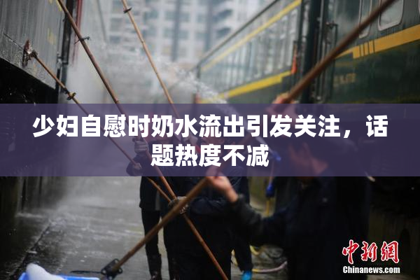 少妇自慰时奶水流出引发关注，话题热度不减