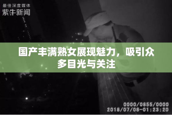国产丰满熟女展现魅力，吸引众多目光与关注