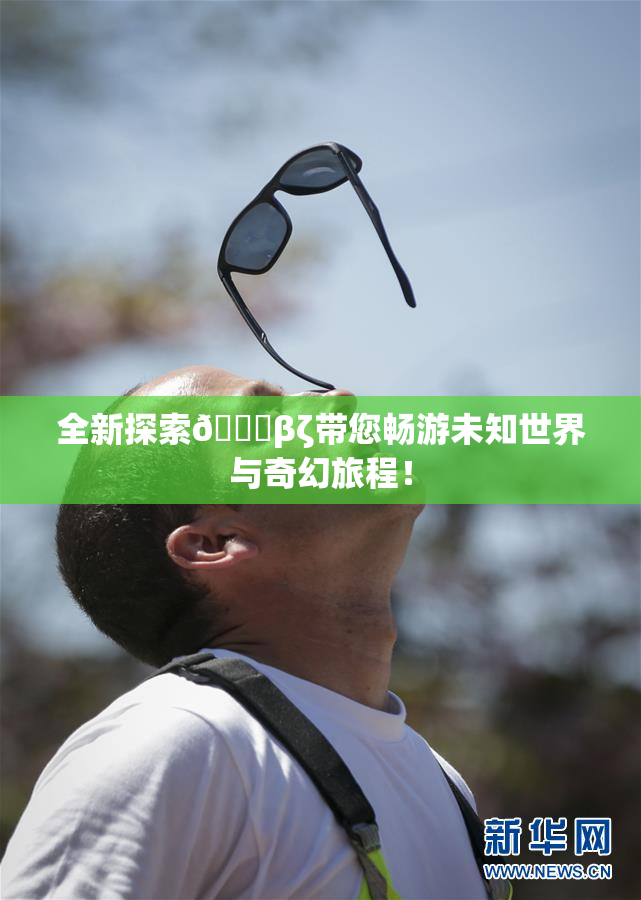 全新探索👙βζ带您畅游未知世界与奇幻旅程！