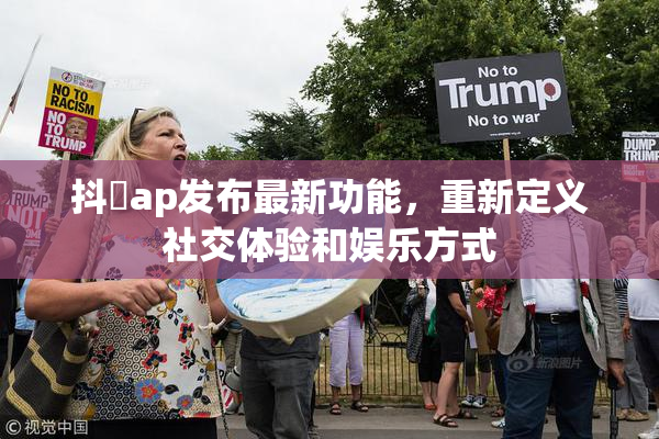 抖抈ap发布最新功能，重新定义社交体验和娱乐方式