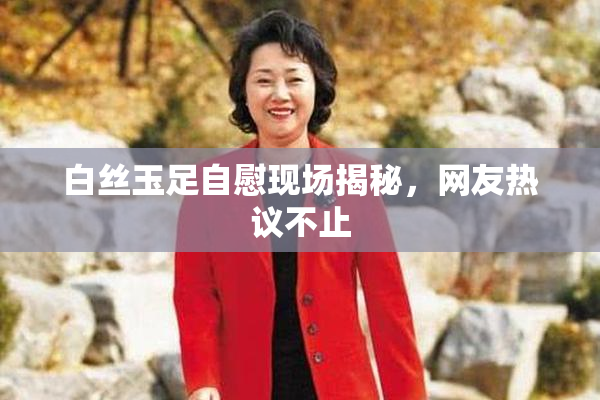 白丝玉足自慰现场揭秘，网友热议不止