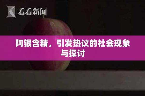阿银含精，引发热议的社会现象与探讨