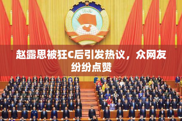 赵露思被狂C后引发热议，众网友纷纷点赞